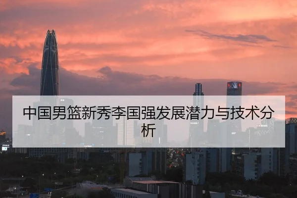 中国男篮新秀李国强发展潜力与技术分析